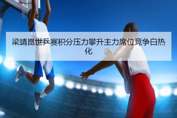 梁靖崑世乒赛积分压力攀升主力席位竞争白热化